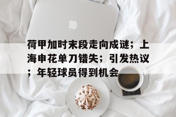 英雄联盟投注-荷甲加时末段走向成谜；上海申花单刀错失；引发热议；年轻球员得到机会的简单介绍